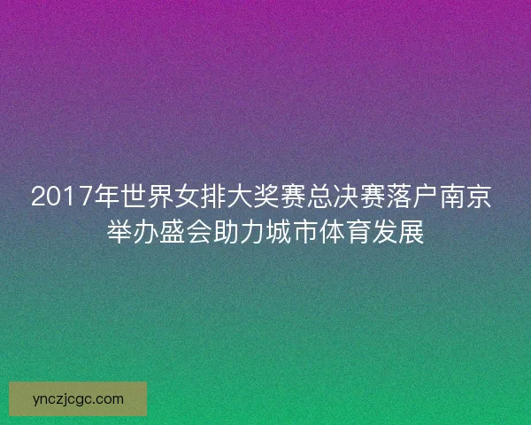2017年世界女排大奖赛总决赛落户南京 举办盛会助力城市体育发展 2017年世界女排大奖赛总决赛落户南京 举办盛会助力城市体育发展