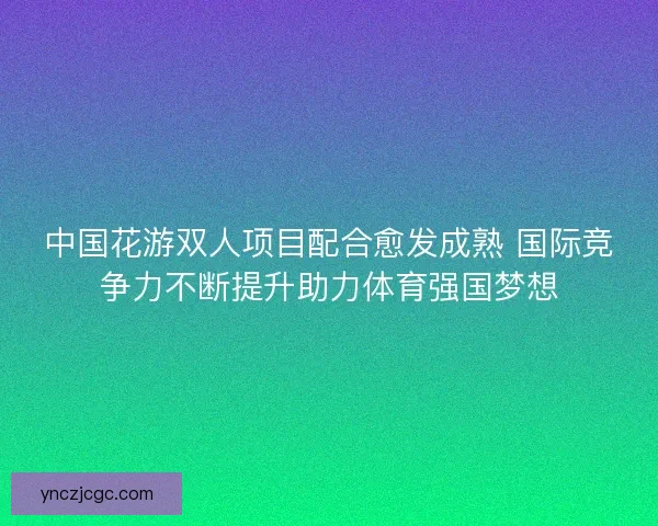 中国花游双人项目配合愈发成熟 国际竞争力不断提升助力体育强国梦想