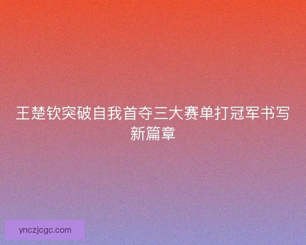 王楚钦突破自我首夺三大赛单打冠军书写新篇章 王楚钦突破自我首夺三大赛单打冠军书写新篇章