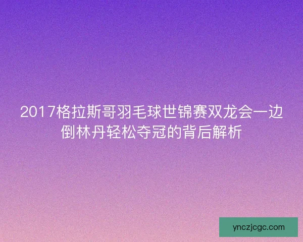 2017格拉斯哥羽毛球世锦赛双龙会一边倒林丹轻松夺冠的背后解析 2017格拉斯哥羽毛球世锦赛双龙会一边倒林丹轻松夺冠的背后解析