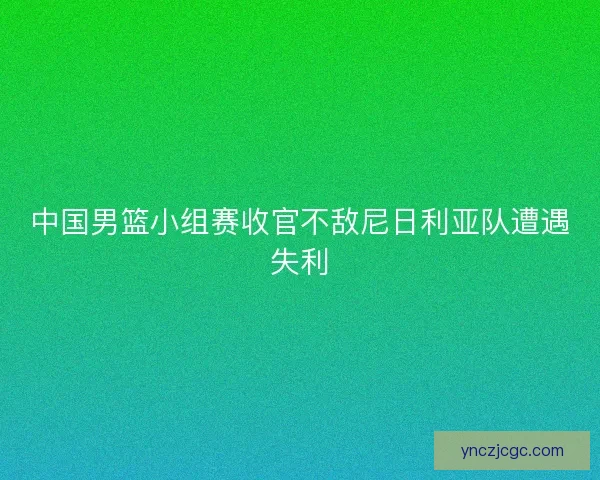中国男篮小组赛收官不敌尼日利亚队遭遇失利 中国男篮小组赛收官不敌尼日利亚队遭遇失利
