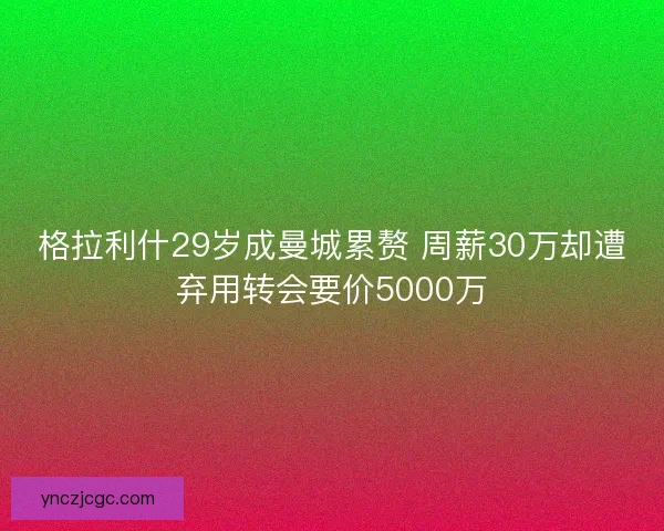 格拉利什29岁成曼城累赘 周薪30万却遭弃用转会要价5000万