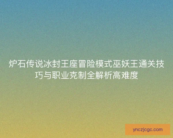 炉石传说冰封王座冒险模式巫妖王通关技巧与职业克制全解析高难度 炉石传说冰封王座冒险模式巫妖王通关技巧与职业克制全解析高难度