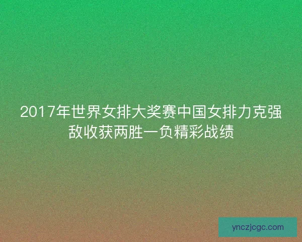 2017年世界女排大奖赛中国女排力克强敌收获两胜一负精彩战绩 2017年世界女排大奖赛中国女排力克强敌收获两胜一负精彩战绩