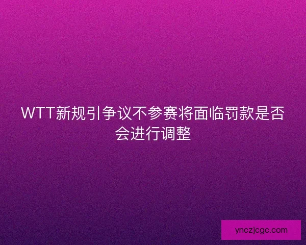 WTT新规引争议不参赛将面临罚款是否会进行调整 WTT新规引争议不参赛将面临罚款是否会进行调整