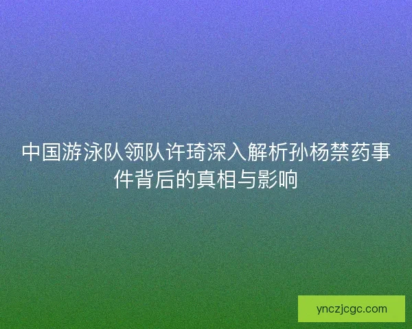 中国游泳队领队许琦深入解析孙杨禁药事件背后的真相与影响 中国游泳队领队许琦深入解析孙杨禁药事件背后的真相与影响