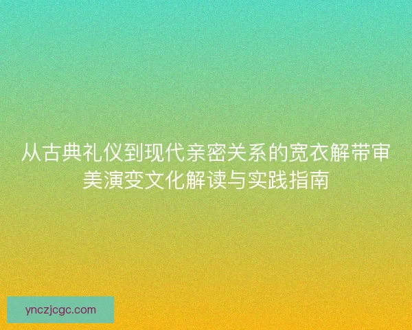从古典礼仪到现代亲密关系的宽衣解带审美演变文化解读与实践指南 从古典礼仪到现代亲密关系的宽衣解带审美演变文化解读与实践指南