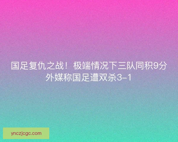 国足复仇之战！极端情况下三队同积9分外媒称国足遭双杀3-1