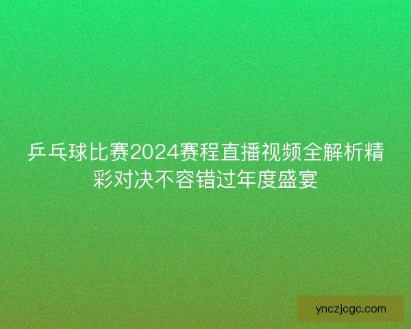 乒乓球比赛2024赛程直播视频全解析精彩对决不容错过年度盛宴