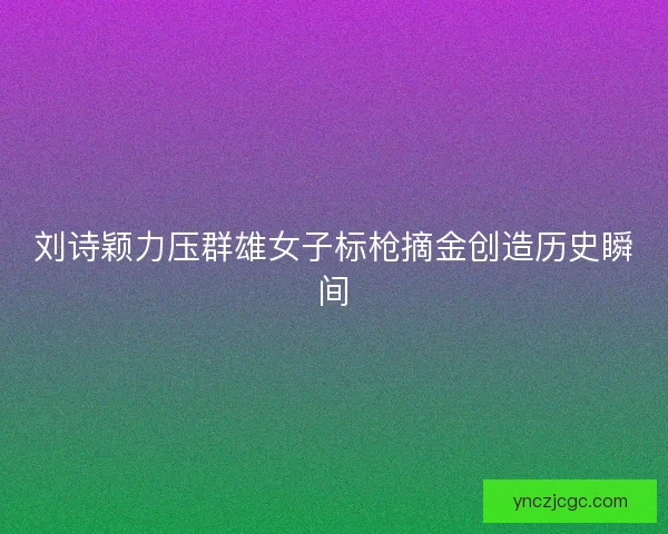 刘诗颖力压群雄女子标枪摘金创造历史瞬间