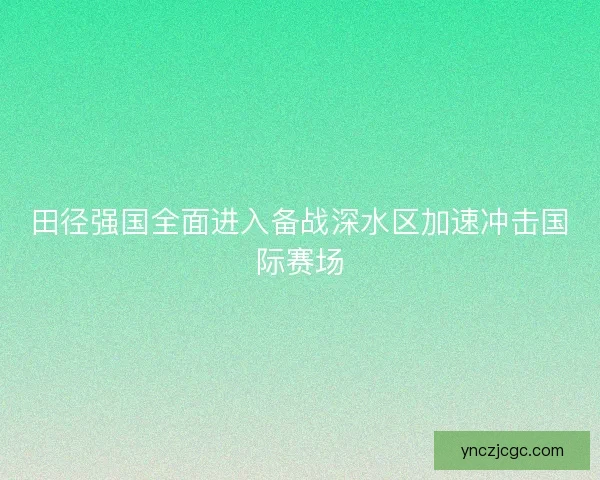 田径强国全面进入备战深水区加速冲击国际赛场 田径强国全面进入备战深水区加速冲击国际赛场
