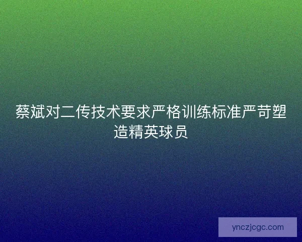 蔡斌对二传技术要求严格训练标准严苛塑造精英球员 蔡斌对二传技术要求严格训练标准严苛塑造精英球员