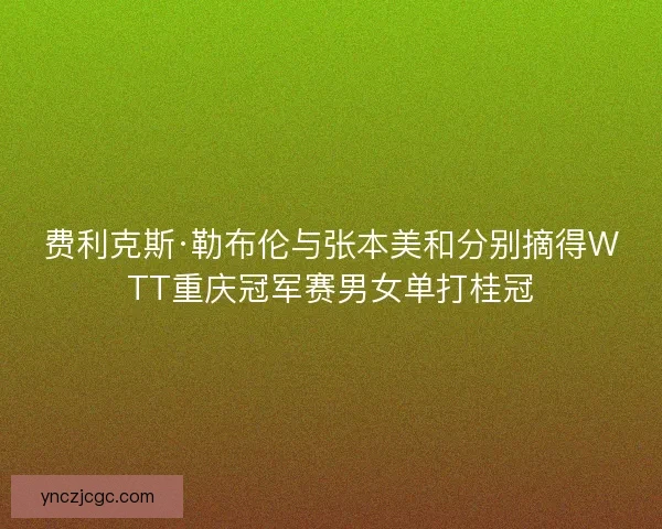 费利克斯·勒布伦与张本美和分别摘得WTT重庆冠军赛男女单打桂冠 费利克斯·勒布伦与张本美和分别摘得WTT重庆冠军赛男女单打桂冠