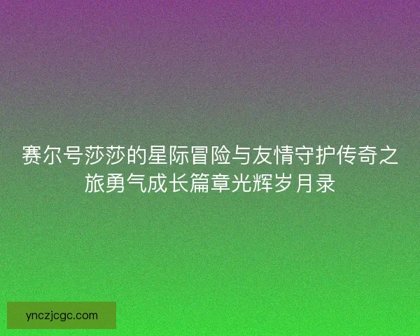 赛尔号莎莎的星际冒险与友情守护传奇之旅勇气成长篇章光辉岁月录 赛尔号莎莎的星际冒险与友情守护传奇之旅勇气成长篇章光辉岁月录