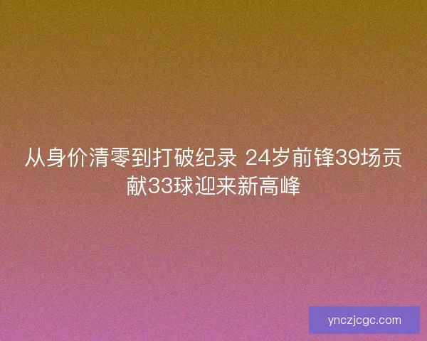从身价清零到打破纪录 24岁前锋39场贡献33球迎来新高峰 从身价清零到打破纪录 24岁前锋39场贡献33球迎来新高峰