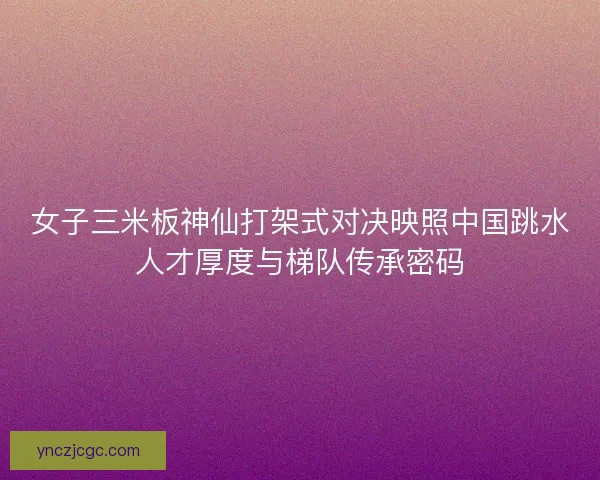 女子三米板神仙打架式对决映照中国跳水人才厚度与梯队传承密码 女子三米板神仙打架式对决映照中国跳水人才厚度与梯队传承密码