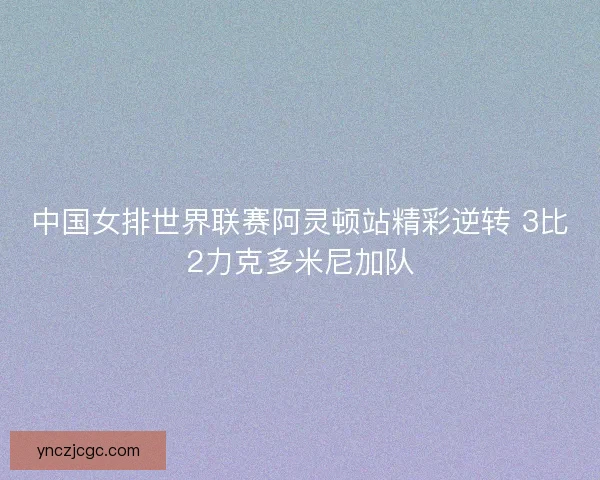 中国女排世界联赛阿灵顿站精彩逆转 3比2力克多米尼加队 中国女排世界联赛阿灵顿站精彩逆转 3比2力克多米尼加队